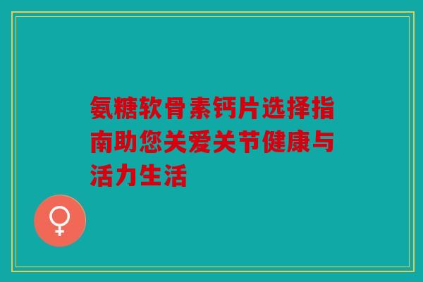 氨糖软骨素钙片选择指南助您关爱关节健康与活力生活