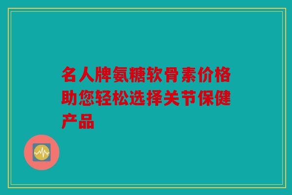 名人牌氨糖软骨素价格助您轻松选择关节保健产品-第1张图片-关节骑士 名人牌氨糖软骨素价格助您轻松选择关节保健产品-第1张图片-关节骑士