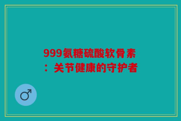 999氨糖硫酸软骨素：关节健康的守护者