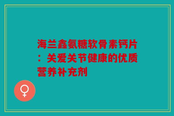 海兰鑫氨糖软骨素钙片：关爱关节健康的优质营养补充剂