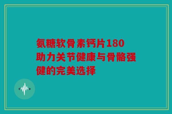 氨糖软骨素钙片180助力关节健康与骨骼强健的完美选择