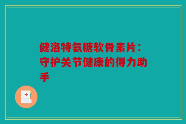 健洛特氨糖软骨素片：守护关节健康的得力助手