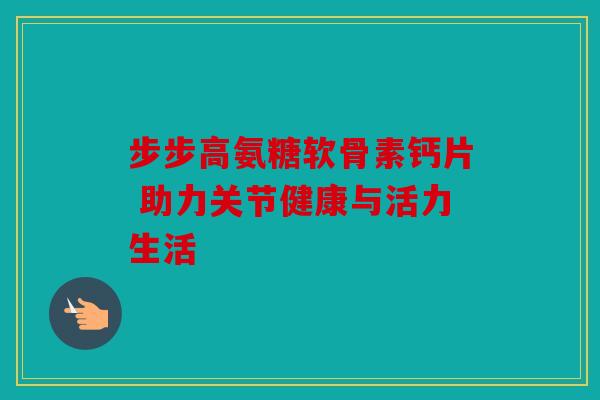 步步高氨糖软骨素钙片 助力关节健康与活力生活