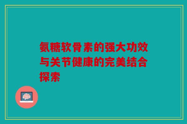 氨糖软骨素的强大功效与关节健康的完美结合探索