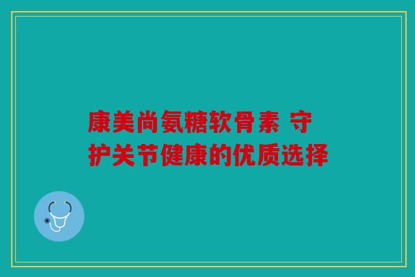 康美尚氨糖软骨素 守护关节健康的优质选择