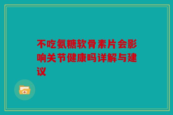 不吃氨糖软骨素片会影响关节健康吗详解与建议