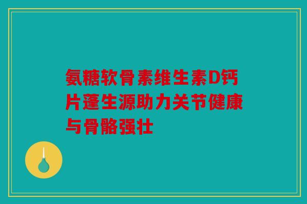 氨糖软骨素维生素D钙片蓬生源助力关节健康与骨骼强壮