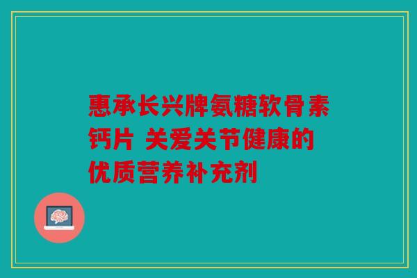 惠承长兴牌氨糖软骨素钙片 关爱关节健康的优质营养补充剂