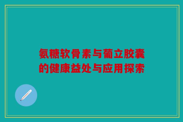 氨糖软骨素与葡立胶囊的健康益处与应用探索-第1张图片-关节骑士
