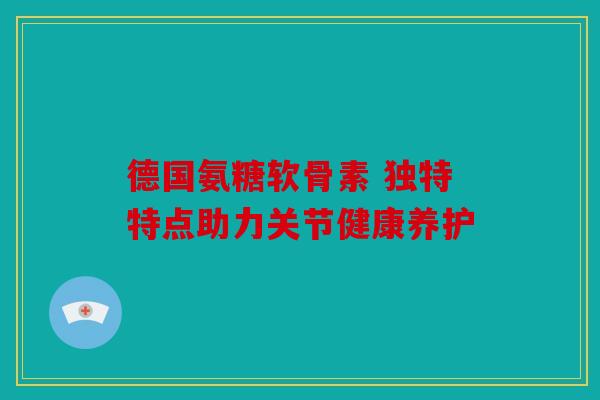 德国氨糖软骨素 独特特点助力关节健康养护