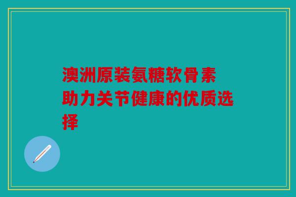 澳洲原装氨糖软骨素 助力关节健康的优质选择