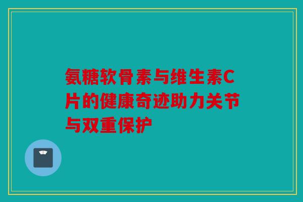 氨糖软骨素与维生素C片的健康奇迹助力关节与双重保护