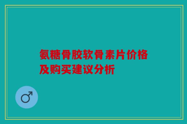 氨糖骨胶软骨素片价格及购买建议分析