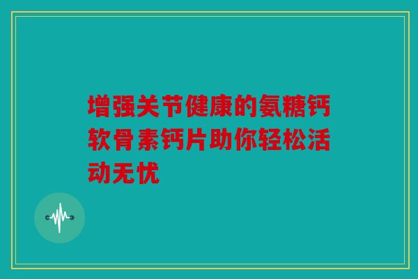 增强关节健康的氨糖钙软骨素钙片助你轻松活动无忧