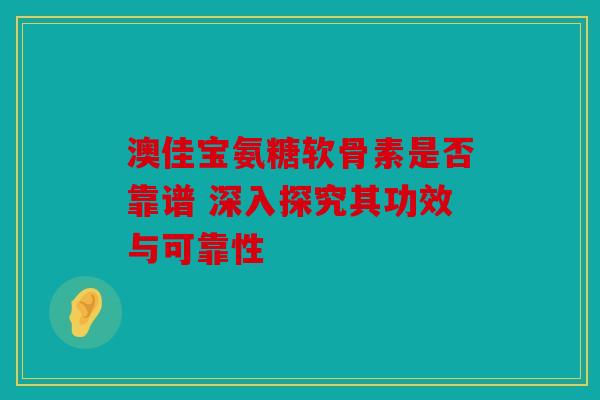 澳佳宝氨糖软骨素是否靠谱 深入探究其功效与可靠性