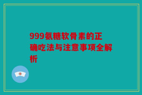 999氨糖软骨素的正确吃法与注意事项全解析-第1张图片-关节骑士 999氨糖软骨素的正确吃法与注意事项全解析-第1张图片-关节骑士