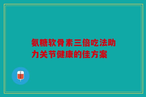 氨糖软骨素三倍吃法助力关节健康的佳方案