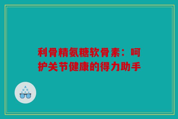 利骨精氨糖软骨素：呵护关节健康的得力助手-第1张图片-关节骑士