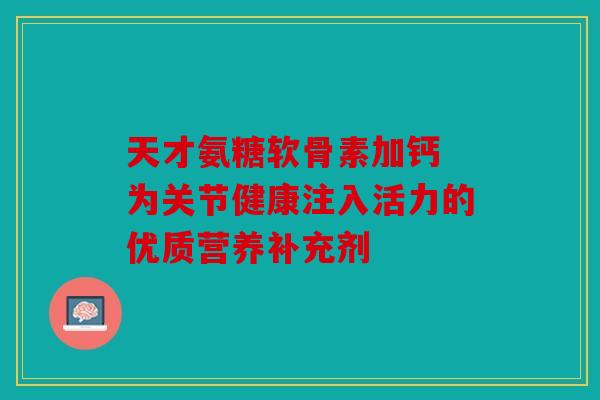 天才氨糖软骨素加钙 为关节健康注入活力的优质营养补充剂