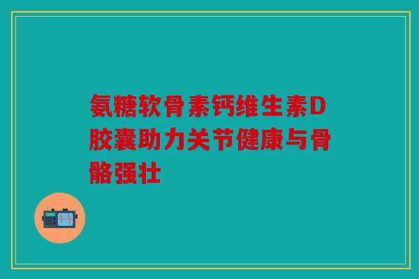 氨糖软骨素钙维生素D胶囊助力关节健康与骨骼强壮