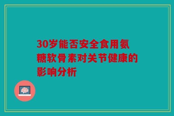 30岁能否安全食用氨糖软骨素对关节健康的影响分析