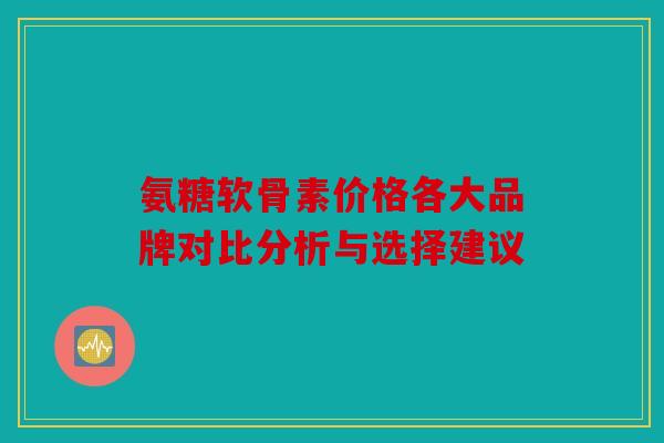 氨糖软骨素价格各大品牌对比分析与选择建议