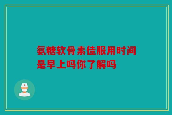 氨糖软骨素佳服用时间是早上吗你了解吗