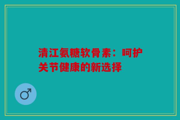 清江氨糖软骨素:呵护关节健康的新选择-第1张图片-关节骑士 清江氨糖软骨素:呵护关节健康的新选择-第1张图片-关节骑士