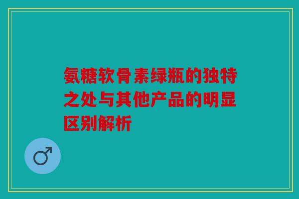 氨糖软骨素绿瓶的独特之处与其他产品的明显区别解析-第1张图片-关节骑士