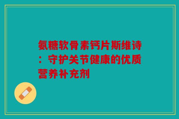 氨糖软骨素钙片斯维诗：守护关节健康的优质营养补充剂