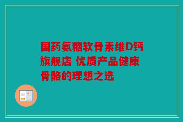 国药氨糖软骨素维D钙旗舰店 优质产品健康骨骼的理想之选