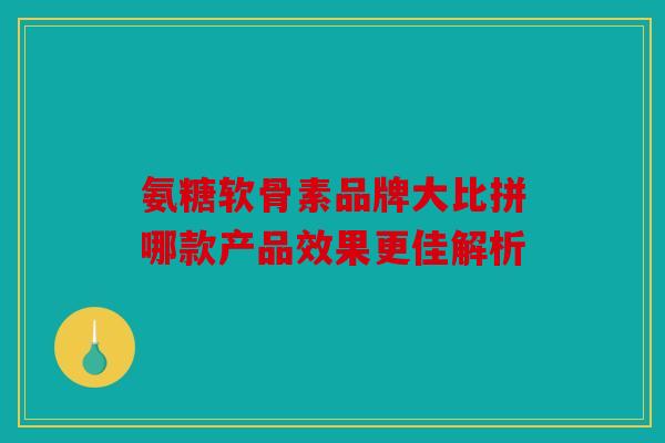 氨糖软骨素品牌大比拼哪款产品效果更佳解析