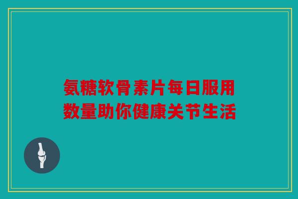 氨糖软骨素片每日服用数量助你健康关节生活