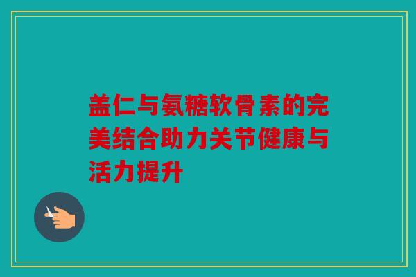 盖仁与氨糖软骨素的完美结合助力关节健康与活力提升