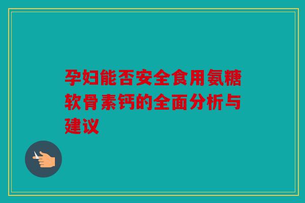 孕妇能否安全食用氨糖软骨素钙的全面分析与建议