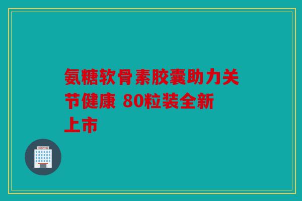 氨糖软骨素胶囊助力关节健康 80粒装全新上市-第1张图片-关节骑士 氨糖软骨素胶囊助力关节健康 80粒装全新上市-第1张图片-关节骑士