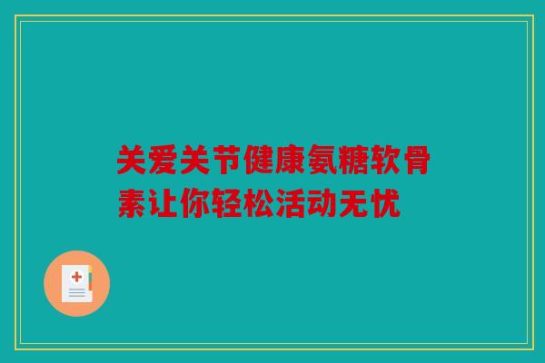 关爱关节健康氨糖软骨素让你轻松活动无忧