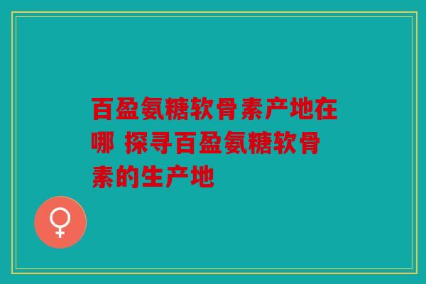 百盈氨糖软骨素产地在哪 探寻百盈氨糖软骨素的生产地