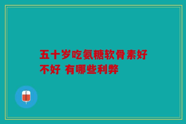 五十岁吃氨糖软骨素好不好 有哪些利弊