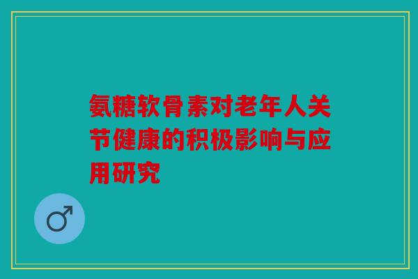 氨糖软骨素对老年人关节健康的积极影响与应用研究
