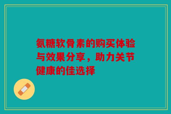氨糖软骨素的购买体验与效果分享，助力关节健康的佳选择