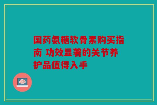 国药氨糖软骨素购买指南 功效显著的关节养护品值得入手-第1张图片-关节骑士 国药氨糖软骨素购买指南 功效显著的关节养护品值得入手-第1张图片-关节骑士