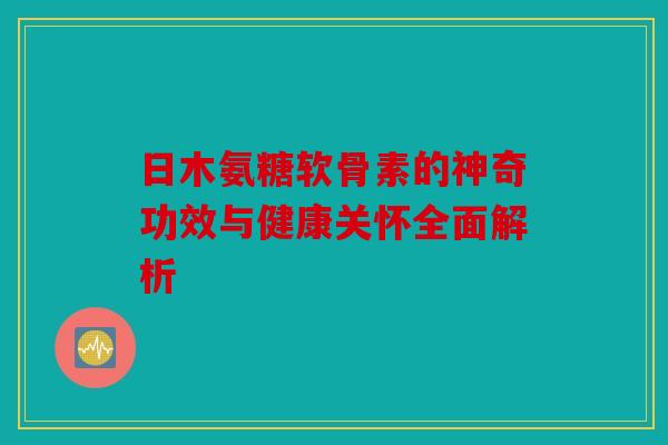 日木氨糖软骨素的神奇功效与健康关怀全面解析-第1张图片-关节骑士 日木氨糖软骨素的神奇功效与健康关怀全面解析-第1张图片-关节骑士