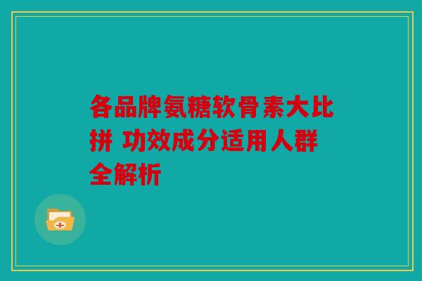 各品牌氨糖软骨素大比拼 功效成分适用人群全解析
