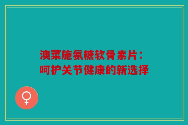 澳菜施氨糖软骨素片：呵护关节健康的新选择