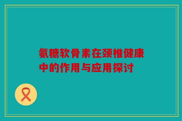 氨糖软骨素在颈椎健康中的作用与应用探讨