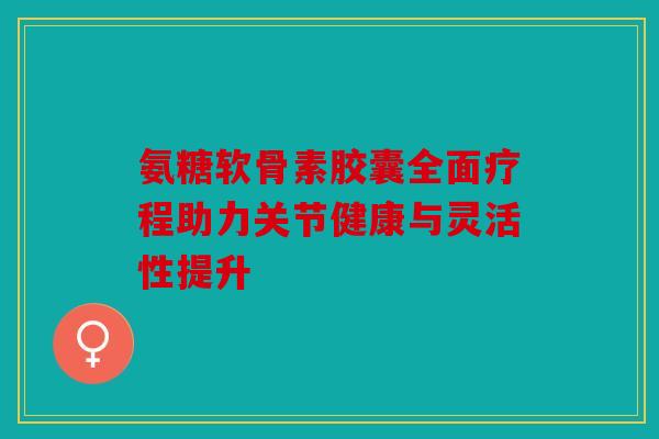 氨糖软骨素胶囊全面疗程助力关节健康与灵活性提升
