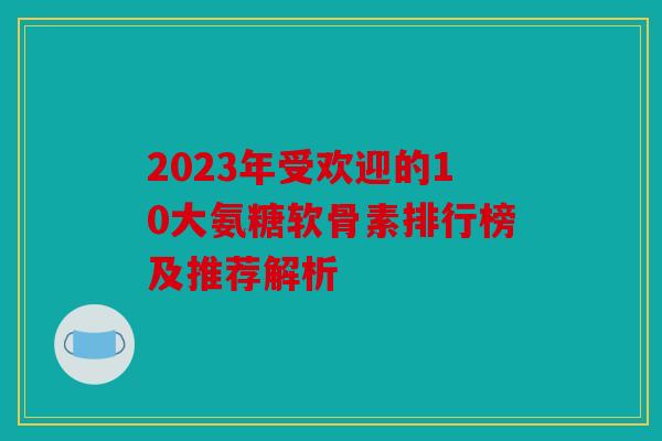 2023年受欢迎的10大氨糖软骨素排行榜及推荐解析