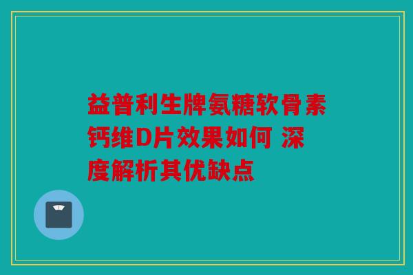 益普利生牌氨糖软骨素钙维D片效果如何 深度解析其优缺点