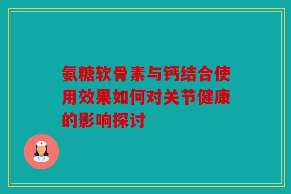 氨糖软骨素与钙结合使用效果如何对关节健康的影响探讨